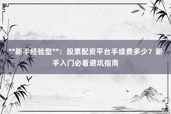 **新手经验型**：股票配资平台手续费多少？新手入门必看避坑指南