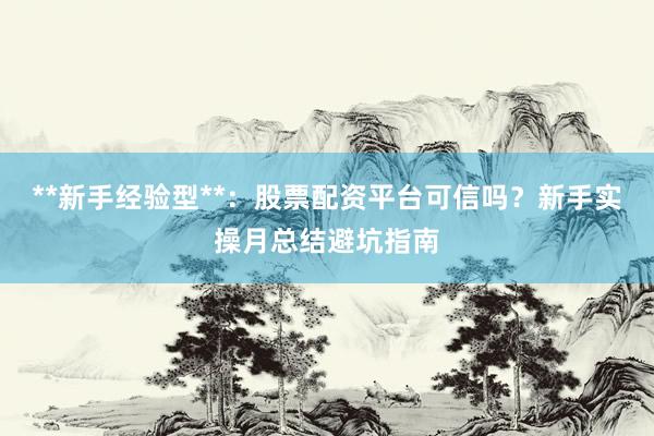 **新手经验型**：股票配资平台可信吗？新手实操月总结避坑指南