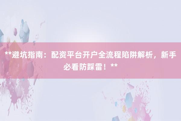 **避坑指南：配资平台开户全流程陷阱解析，新手必看防踩雷！**
