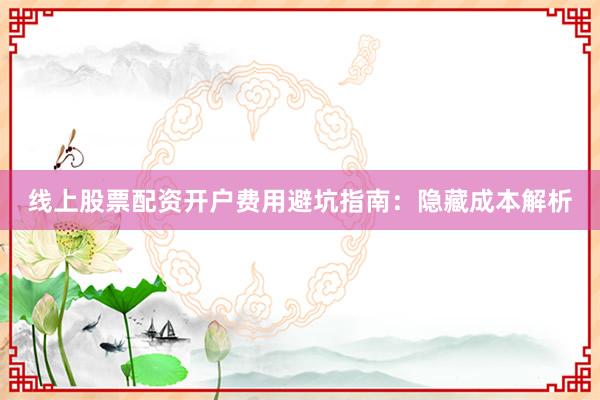线上股票配资开户费用避坑指南：隐藏成本解析