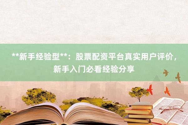 **新手经验型**：股票配资平台真实用户评价，新手入门必看经验分享