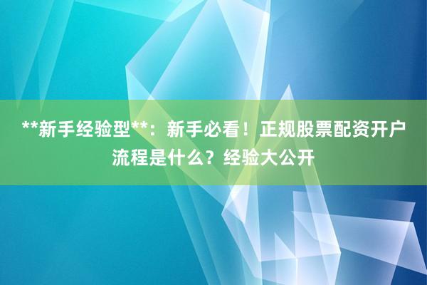 **新手经验型**：新手必看！正规股票配资开户流程是什么？经验大公开