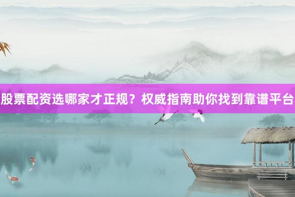 股票配资选哪家才正规？权威指南助你找到靠谱平台