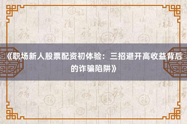 《职场新人股票配资初体验：三招避开高收益背后的诈骗陷阱》