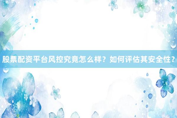 股票配资平台风控究竟怎么样？如何评估其安全性？