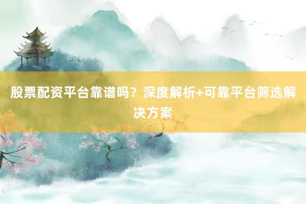 股票配资平台靠谱吗？深度解析+可靠平台筛选解决方案