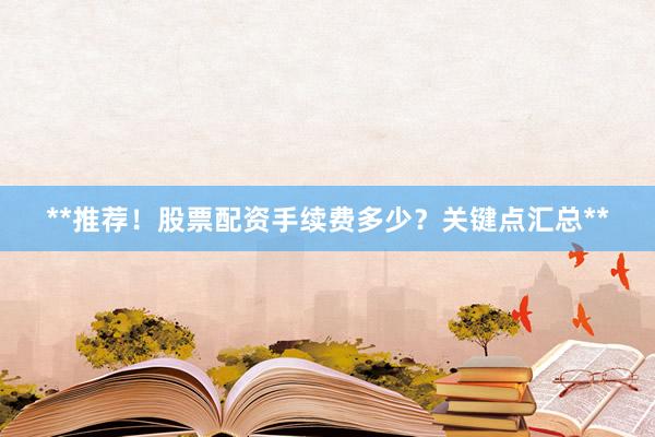 **推荐！股票配资手续费多少？关键点汇总**