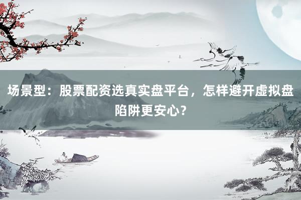 场景型：股票配资选真实盘平台，怎样避开虚拟盘陷阱更安心？