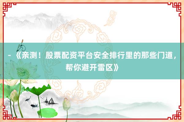 - 《亲测！股票配资平台安全排行里的那些门道，帮你避开雷区》