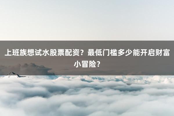 上班族想试水股票配资？最低门槛多少能开启财富小冒险？