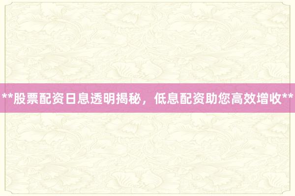**股票配资日息透明揭秘，低息配资助您高效增收**