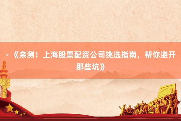 - 《亲测！上海股票配资公司挑选指南，帮你避开那些坑》