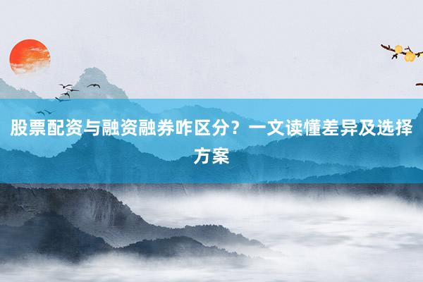 股票配资与融资融券咋区分？一文读懂差异及选择方案
