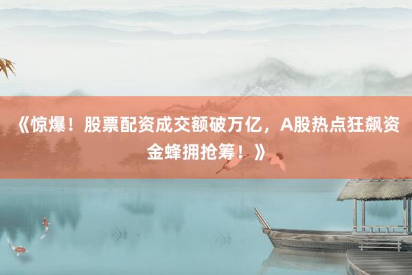《惊爆！股票配资成交额破万亿，A股热点狂飙资金蜂拥抢筹！》