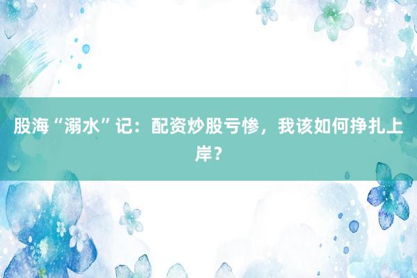 股海“溺水”记：配资炒股亏惨，我该如何挣扎上岸？