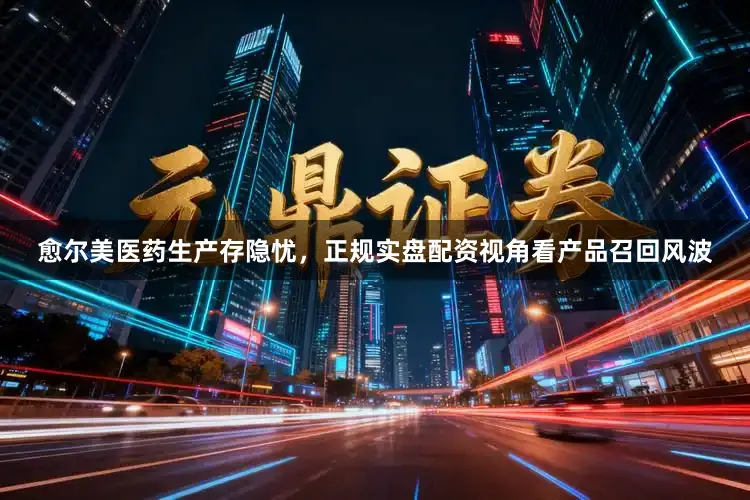 愈尔美医药生产存隐忧，正规实盘配资视角看产品召回风波
