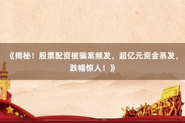 《揭秘！股票配资被骗案频发，超亿元资金蒸发，跌幅惊人！》