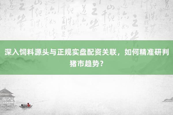 深入饲料源头与正规实盘配资关联，如何精准研判猪市趋势？