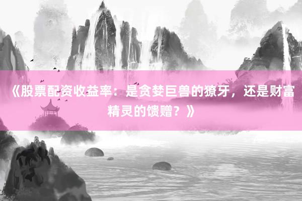 《股票配资收益率：是贪婪巨兽的獠牙，还是财富精灵的馈赠？》