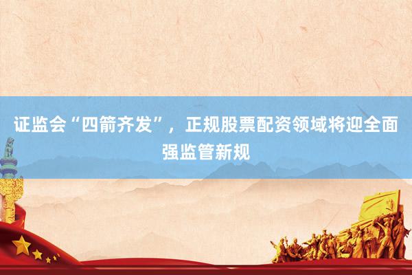 证监会“四箭齐发”，正规股票配资领域将迎全面强监管新规