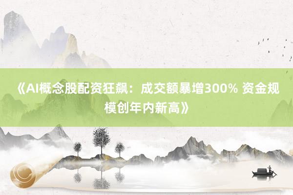 《AI概念股配资狂飙：成交额暴增300% 资金规模创年内新高》