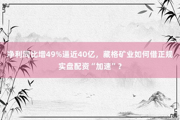 净利同比增49%逼近40亿，藏格矿业如何借正规实盘配资“加速”？