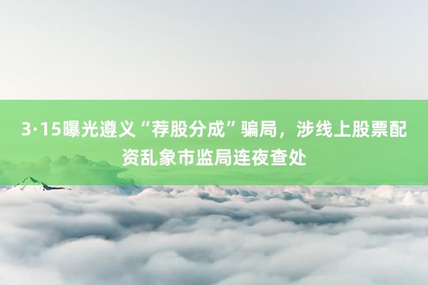 3·15曝光遵义“荐股分成”骗局，涉线上股票配资乱象市监局连夜查处