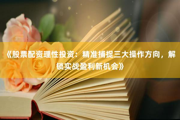 《股票配资理性投资：精准捕捉三大操作方向，解锁实战盈利新机会》