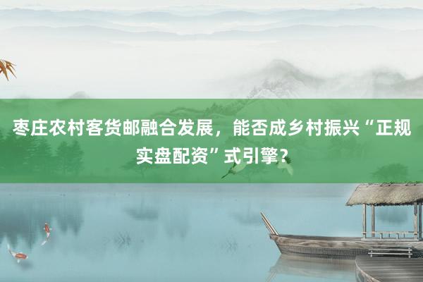 枣庄农村客货邮融合发展，能否成乡村振兴“正规实盘配资”式引擎？