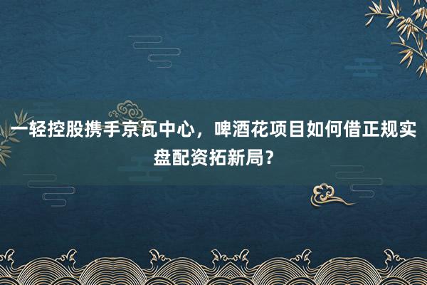 一轻控股携手京瓦中心，啤酒花项目如何借正规实盘配资拓新局？