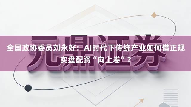 全国政协委员刘永好：AI时代下传统产业如何借正规实盘配资“向上卷”？