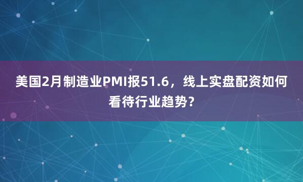 美国2月制造业PMI报51.6，线上实盘配资如何看待行业趋势？