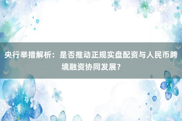 央行举措解析：是否推动正规实盘配资与人民币跨境融资协同发展？