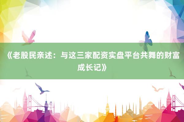 《老股民亲述：与这三家配资实盘平台共舞的财富成长记》