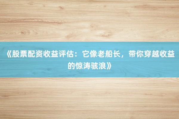 《股票配资收益评估：它像老船长，带你穿越收益的惊涛骇浪》