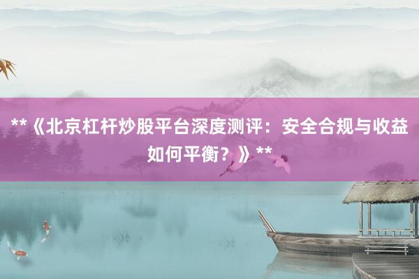 **《北京杠杆炒股平台深度测评：安全合规与收益如何平衡？》**
