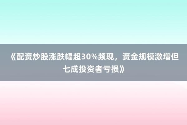 《配资炒股涨跌幅超30%频现，资金规模激增但七成投资者亏损》