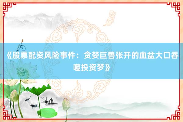 《股票配资风险事件：贪婪巨兽张开的血盆大口吞噬投资梦》