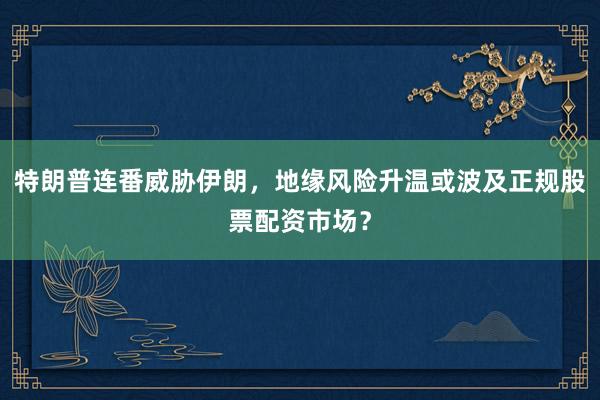 特朗普连番威胁伊朗，地缘风险升温或波及正规股票配资市场？
