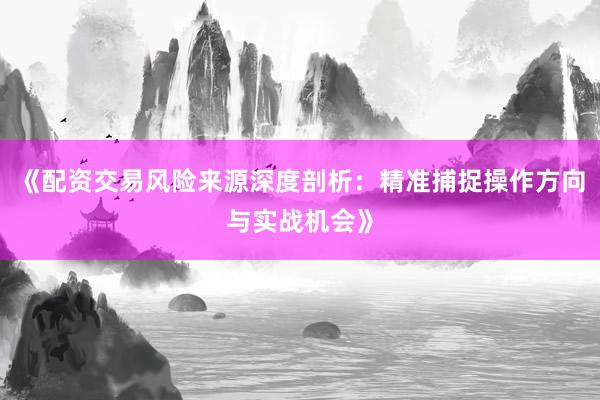 《配资交易风险来源深度剖析：精准捕捉操作方向与实战机会》