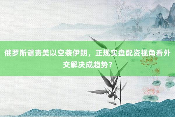 俄罗斯谴责美以空袭伊朗，正规实盘配资视角看外交解决成趋势？