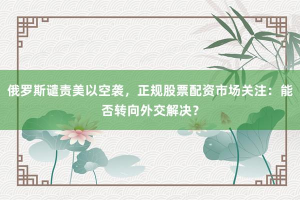 俄罗斯谴责美以空袭，正规股票配资市场关注：能否转向外交解决？
