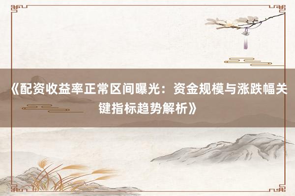 《配资收益率正常区间曝光：资金规模与涨跌幅关键指标趋势解析》