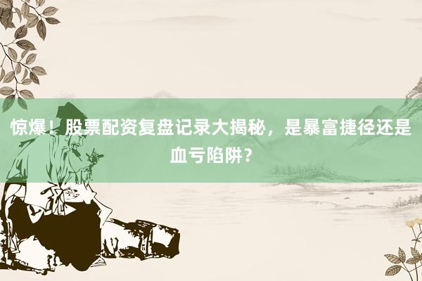 惊爆！股票配资复盘记录大揭秘，是暴富捷径还是血亏陷阱？