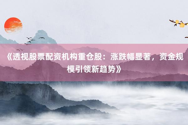 《透视股票配资机构重仓股：涨跌幅显著，资金规模引领新趋势》