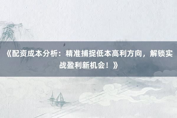 《配资成本分析：精准捕捉低本高利方向，解锁实战盈利新机会！》