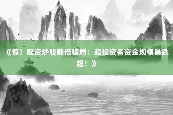 《惊！配资炒股翻倍骗局：超投资者资金规模暴跌超！》