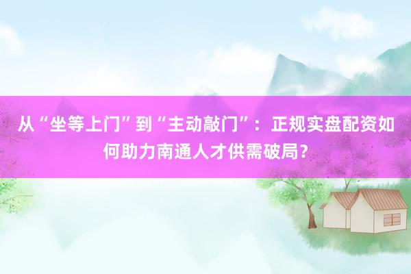 从“坐等上门”到“主动敲门”：正规实盘配资如何助力南通人才供需破局？