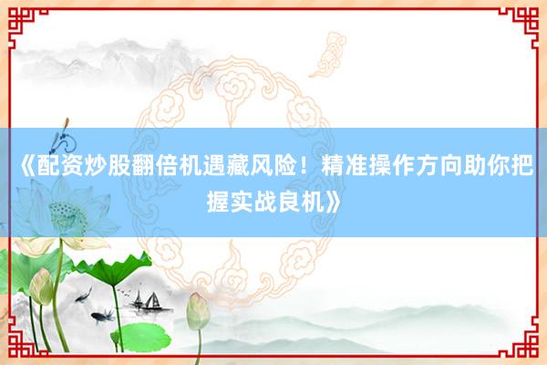 《配资炒股翻倍机遇藏风险！精准操作方向助你把握实战良机》