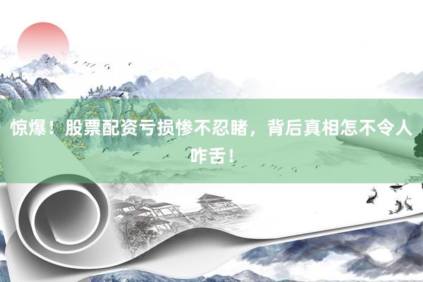 惊爆！股票配资亏损惨不忍睹，背后真相怎不令人咋舌！